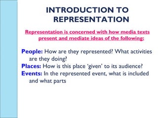 INTRODUCTION TO REPRESENTATION Representation is concerned with how media texts present and mediate ideas of the following: People:  How are they represented? What activities are they doing? Places:  How is this place ‘given’ to its audience? Events:  In the represented event, what is included and what parts 