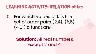 6. For which values of k is the
set of order pairs (2,4), (𝑘,6),
(4,0 ) a function?
LEARNING ACTIVITY: RELATION-ships
Solution: All real numbers,
except 2 and 4.
 
