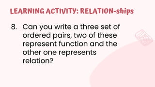 8. Can you write a three set of
ordered pairs, two of these
represent function and the
other one represents
relation?
LEARNING ACTIVITY: RELATION-ships
 