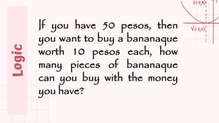 Logic
If you have 50 pesos, then
you want to buy a bananaque
worth 10 pesos each, how
many pieces of bananaque
can you buy with the money
you have?
 