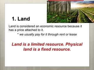 1. Land
Land is considered an economic resource because it
has a price attached to it.
* we usually pay for it through rent or lease
Land is a limited resource. Physical
land is a fixed resource.
 