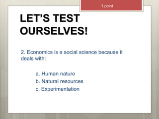 LET’S TEST
OURSELVES!
2. Economics is a social science because it
deals with:
a. Human nature
b. Natural resources
c. Experimentation
1 point
 