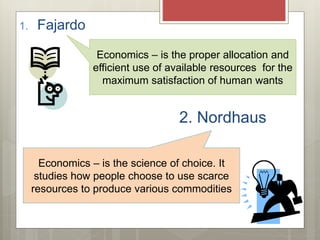 1. Fajardo
2. Nordhaus
Economics – is the proper allocation and
efficient use of available resources for the
maximum satisfaction of human wants
Economics – is the science of choice. It
studies how people choose to use scarce
resources to produce various commodities
 