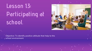 Lesson 1.3:
Participating at
school.
Objective: To identify positive attitude that help to the
school environment
 