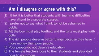 Am I disagree or agree with this?
1) I think it is better that students with learning difficulties
have attend to a separate classes.
2) I prefer not to say what I think to not be ashamed in
public.
3) All the boy must play football and the girls must play with
dolls.
4) The rich people deserve better things because they have
more money than poor people.
5) Poor people do not deserve education.
6) The female teachers boss to their students and your dad
 