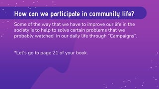 How can we participate in community life?
Some of the way that we have to improve our life in the
society is to help to solve certain problems that we
probably watched in our daily life through “Campaigns”.
*Let’s go to page 21 of your book.
 