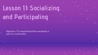 Lesson 1.1: Socializing
and Participating
Objective: To comprehend that everybody is
part of a community.
 