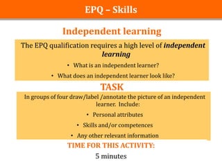 EPQ – Skills

               Independent learning
The EPQ qualification requires a high level of independent
                         learning
                 • What is an independent learner?
           • What does an independent learner look like?

                             TASK
 In groups of four draw/label /annotate the picture of an independent
                            learner. Include:
                        • Personal attributes
                    • Skills and/or competences
                  • Any other relevant information
                 TIME FOR THIS ACTIVITY:
                        5 minutes
 