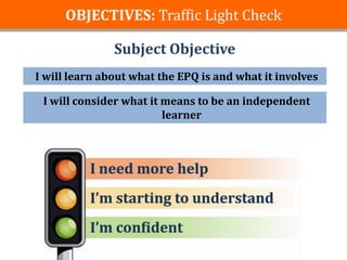 OBJECTIVES: Traffic Light Check

               Subject Objective
I will learn about what the EPQ is and what it involves

 I will consider what it means to be an independent
                         learner
 