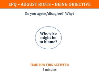 EPQ – AUGUST RIOTS – BEING OBJECTIVE

       Do you agree/disagree? Why?




               Who else
                might be
               to blame?




         TIME FOR THIS ACTIVITY:
                5 minutes
 