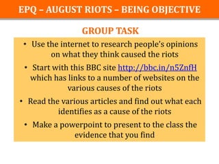 EPQ – AUGUST RIOTS – BEING OBJECTIVE

                 GROUP TASK
 • Use the internet to research people’s opinions
        on what they think caused the riots
 • Start with this BBC site http://bbc.in/n5ZnfH
   which has links to a number of websites on the
             various causes of the riots
• Read the various articles and find out what each
          identifies as a cause of the riots
 • Make a powerpoint to present to the class the
             evidence that you find
 