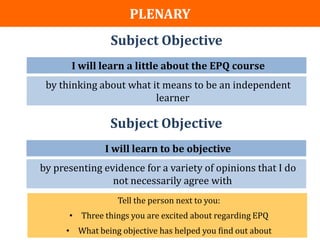OUR OBJECTIVES/OUTCOMES
               PLENARY
                   Subject Objective
          I will learn a little about the EPQ course
    by thinking about what it means to be an independent
                            learner

                   Subject Objective
                 I will learn to be objective
   by presenting evidence for a variety of opinions that I do
                   not necessarily agree with
                     Tell the person next to you:
         • Three things you are excited about regarding EPQ
        • What being objective has helped you find out about
 