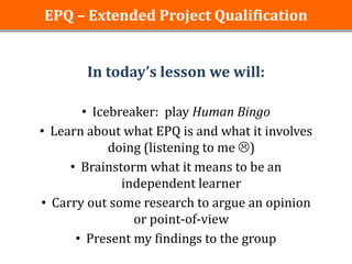 EPQ – Extended Project Qualification


        In today’s lesson we will:

       • Icebreaker: play Human Bingo
• Learn about what EPQ is and what it involves
            doing (listening to me )
     • Brainstorm what it means to be an
              independent learner
• Carry out some research to argue an opinion
                or point-of-view
      • Present my findings to the group
 