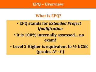 EPQ – Overview

             What is EPQ?
   • EPQ stands for Extended Project
             Qualification
 • It is 100% internally assessed… no
                  exam!
• Level 2 Higher is equivalent to ½ GCSE
              (grades A* - C)
 