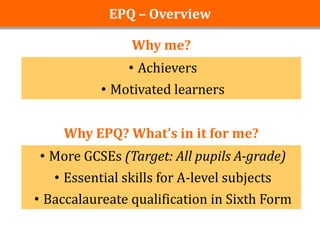 EPQ – Overview

                Why me?
                • Achievers
           • Motivated learners


    Why EPQ? What’s in it for me?
• More GCSEs (Target: All pupils A-grade)
   • Essential skills for A-level subjects
• Baccalaureate qualification in Sixth Form
 