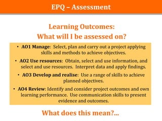 EPQ – Assessment

            Learning Outcomes:
          What will I be assessed on?
 • AO1 Manage: Select, plan and carry out a project applying
          skills and methods to achieve objectives.
• AO2 Use resources: Obtain, select and use information, and
  select and use resources. Interpret data and apply findings.
 • AO3 Develop and realise: Use a range of skills to achieve
                    planned objectives.
• AO4 Review: Identify and consider project outcomes and own
   learning performance. Use communication skills to present
                    evidence and outcomes.

            What does this mean?...
 