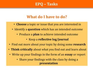 EPQ – Tasks


             What do I have to do?
   • Choose a topic or issue that you are interested in
  • Identify a question which has an intended outcome
      • Produce a plan to achieve intended outcome
             • Keep a reflective log/journal
• Find out more about your topic by doing some research
• Think critically about what you find out and learn about
• Write up your findings in the form of an essay or report
      • Share your findings with the class by doing a
                       presentation
 
