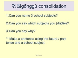 巩固gǒnggù consolidation
1.Can you name 3 school subjects?
2.Can you say which subjects you (dis)like?
3.Can you say why?

** Make a sentence using the future / past
tense and a school subject.

爱好ài​hào

 