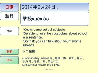 日期
题目
目标

2014年2月24日。
学校xué​xiào​​
*Know: some school subjects
*Be able to: use the vocabulary about school
in a sentence.
*So that: you can talk about your favorite
subjects.

到期

下个星期

作业

(1)Vocabulary: school 地，地理，体，体育，音乐，
学,学习，学校，课，节 (p.70)
(2)Exercises 4 p.55 and 3 p.69.
爱好ài​hào

 