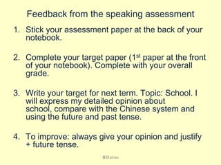 Feedback from the speaking assessment
1. Stick your assessment paper at the back of your
notebook.
2. Complete your target paper (1st paper at the front
of your notebook). Complete with your overall
grade.
3. Write your target for next term. Topic: School. I
will express my detailed opinion about
school, compare with the Chinese system and
using the future and past tense.

4. To improve: always give your opinion and justify
+ future tense.
爱好ài​hào

 