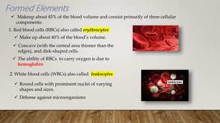  Makeup about 45% of the blood volume and consist primarily of three cellular
components:
1. Red blood cells (RBCs) also called erythrocytes
 Make up about 40% of the blood’s volume.
 Concave (with the central area thinner than the
edges), and disk-shaped cells.
 The ability of RBCs to carry oxygen is due to
hemoglobin
2. White blood cells (WBCs) also called leukocytes
 Round cells with prominent nuclei of varying
shapes and sizes.
 Défense against microorganisms
 