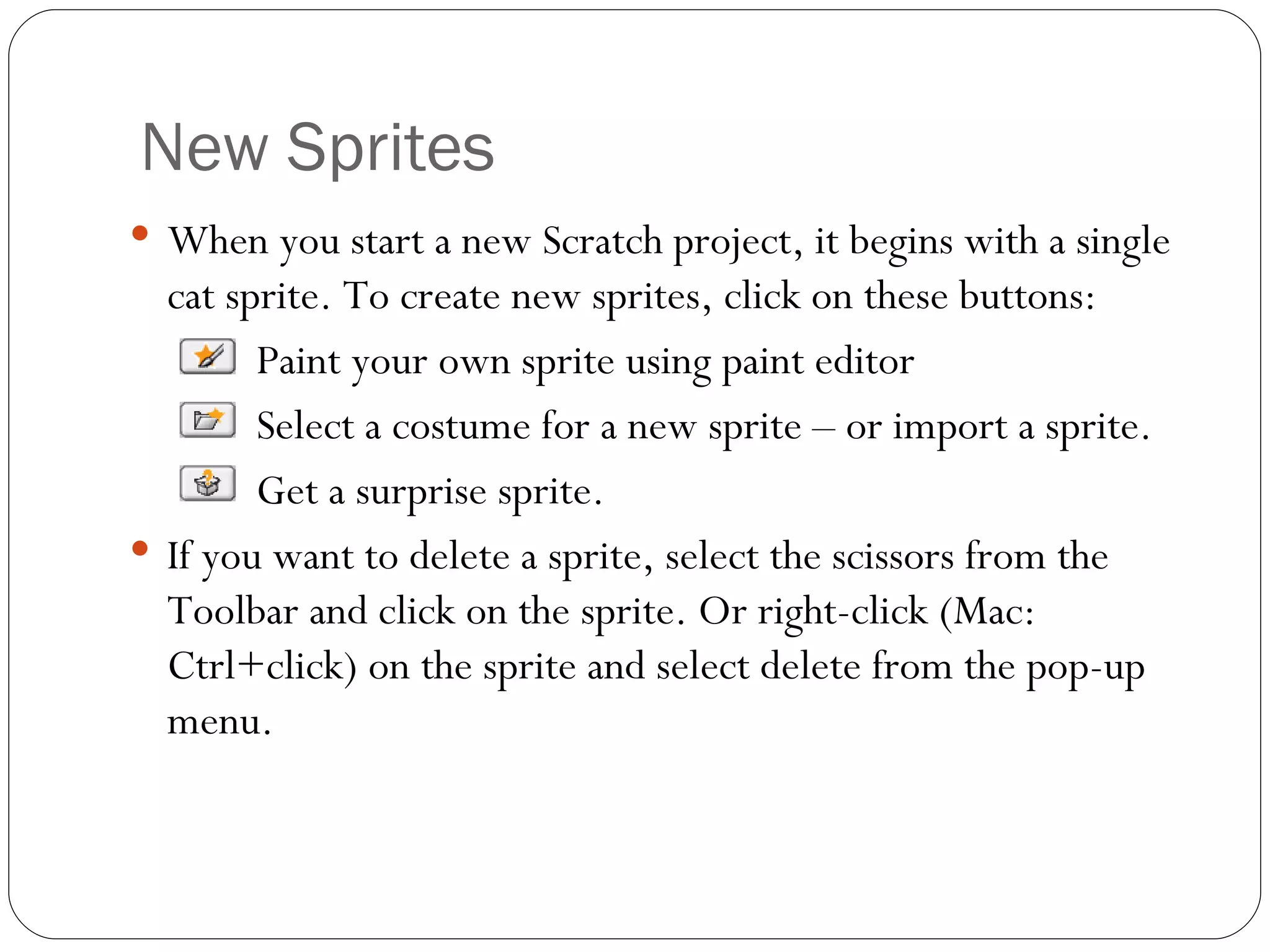 New Sprites When you start a new Scratch project, it begins with a single cat sprite. To create new sprites, click on these buttons:    Paint your own sprite using paint editor    Select a costume for a new sprite – or import a sprite. Get a surprise sprite. If you want to delete a sprite, select the scissors from the Toolbar and click on the sprite. Or right-click (Mac: Ctrl+click) on the sprite and select delete from the pop-up menu.      