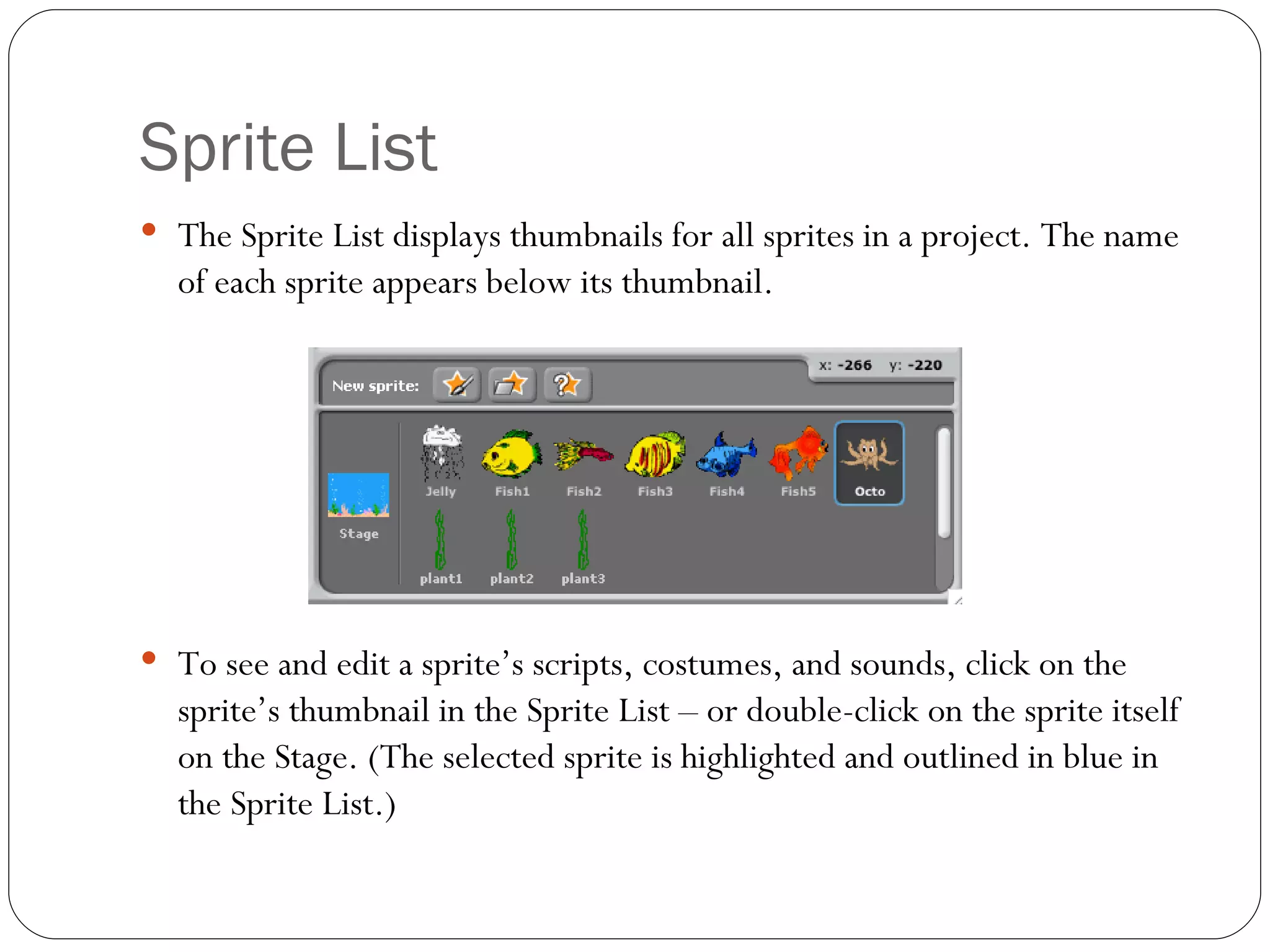 Sprite List The Sprite List displays thumbnails for all sprites in a project. The name of each sprite appears below its thumbnail.  To see and edit a sprite’s scripts, costumes, and sounds, click on the sprite’s thumbnail in the Sprite List – or double-click on the sprite itself on the Stage. (The selected sprite is highlighted and outlined in blue in the Sprite List.) 