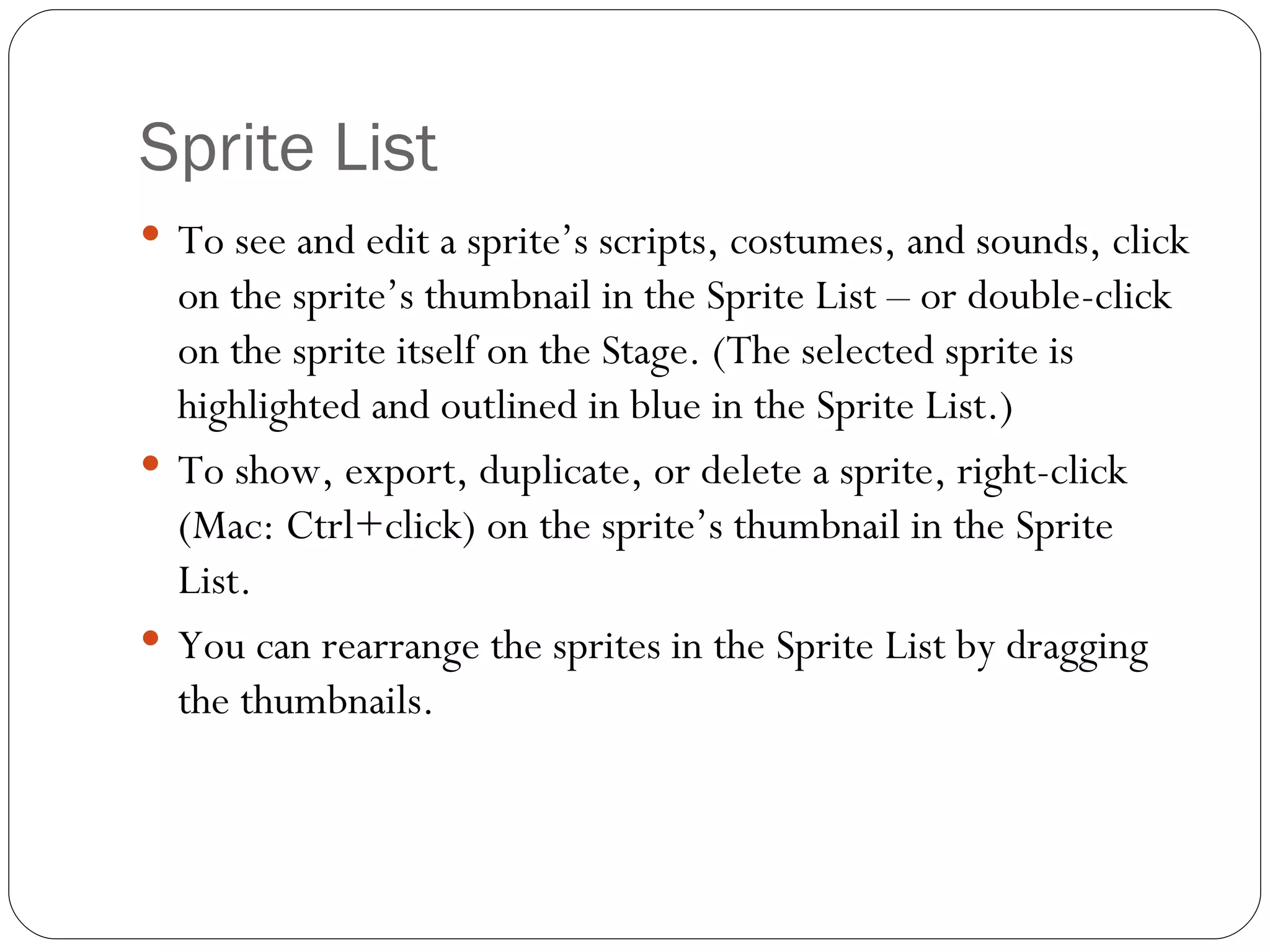 Sprite List To see and edit a sprite’s scripts, costumes, and sounds, click on the sprite’s thumbnail in the Sprite List – or double-click on the sprite itself on the Stage. (The selected sprite is highlighted and outlined in blue in the Sprite List.) To show, export, duplicate, or delete a sprite, right-click (Mac: Ctrl+click) on the sprite’s thumbnail in the Sprite List. You can rearrange the sprites in the Sprite List by dragging the thumbnails. 