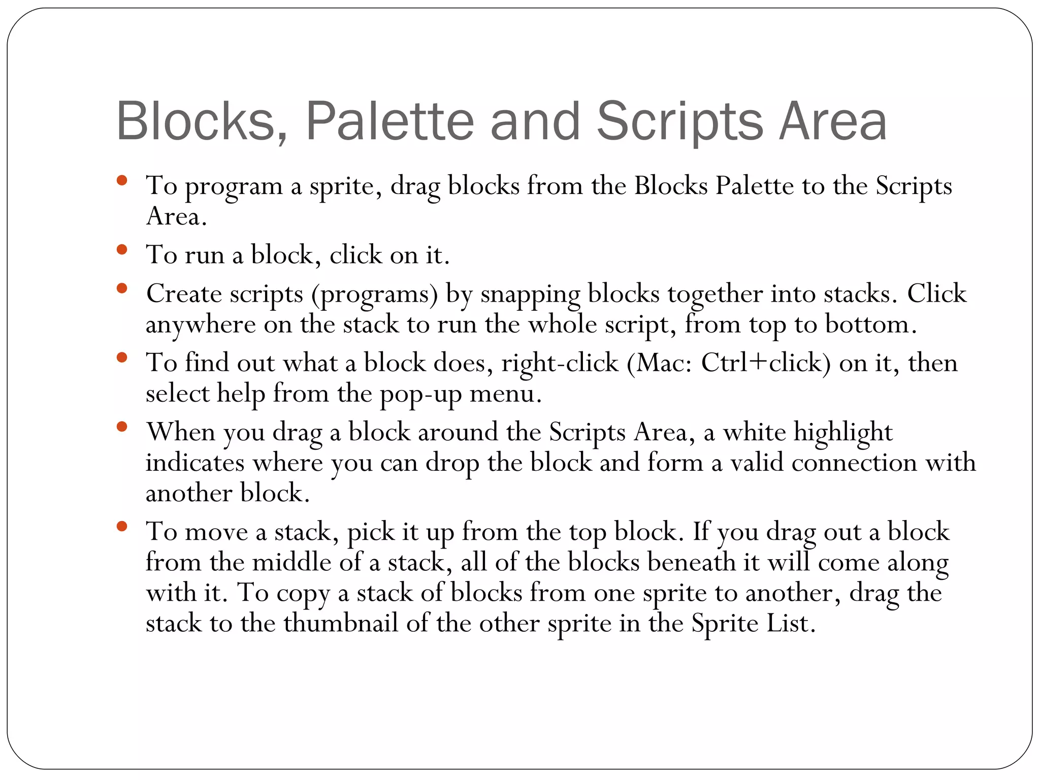 Blocks, Palette and Scripts Area To program a sprite, drag blocks from the Blocks Palette to the Scripts Area.  To run a block, click on it. Create scripts (programs) by snapping blocks together into stacks. Click anywhere on the stack to run the whole script, from top to bottom.  To find out what a block does, right-click (Mac: Ctrl+click) on it, then select help from the pop-up menu.  When you drag a block around the Scripts Area, a white highlight indicates where you can drop the block and form a valid connection with another block.  To move a stack, pick it up from the top block. If you drag out a block from the middle of a stack, all of the blocks beneath it will come along with it. To copy a stack of blocks from one sprite to another, drag the stack to the thumbnail of the other sprite in the Sprite List.  