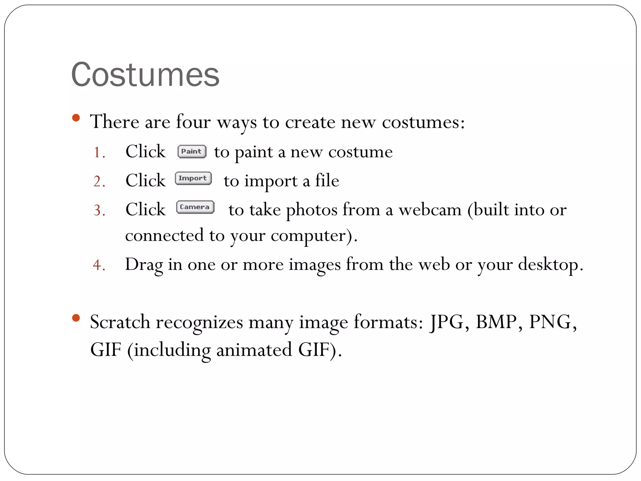 Costumes There are four ways to create new costumes: Click  to paint a new costume Click  to import a file Click  to take photos from a webcam (built into or connected to your computer).  Drag in one or more images from the web or your desktop.  Scratch recognizes many image formats: JPG, BMP, PNG, GIF (including animated GIF). 