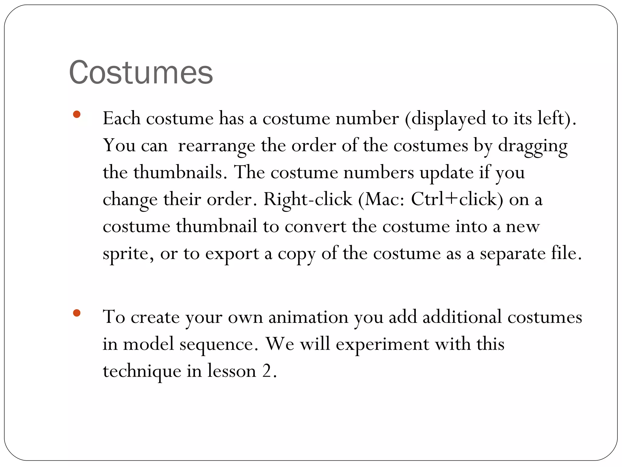 Costumes Each costume has a costume number (displayed to its left). You can  rearrange the order of the costumes by dragging the thumbnails. The costume numbers update if you change their order. Right-click (Mac: Ctrl+click) on a costume thumbnail to convert the costume into a new sprite, or to export a copy of the costume as a separate file. To create your own animation you add additional costumes in model sequence. We will experiment with this technique in lesson 2.   