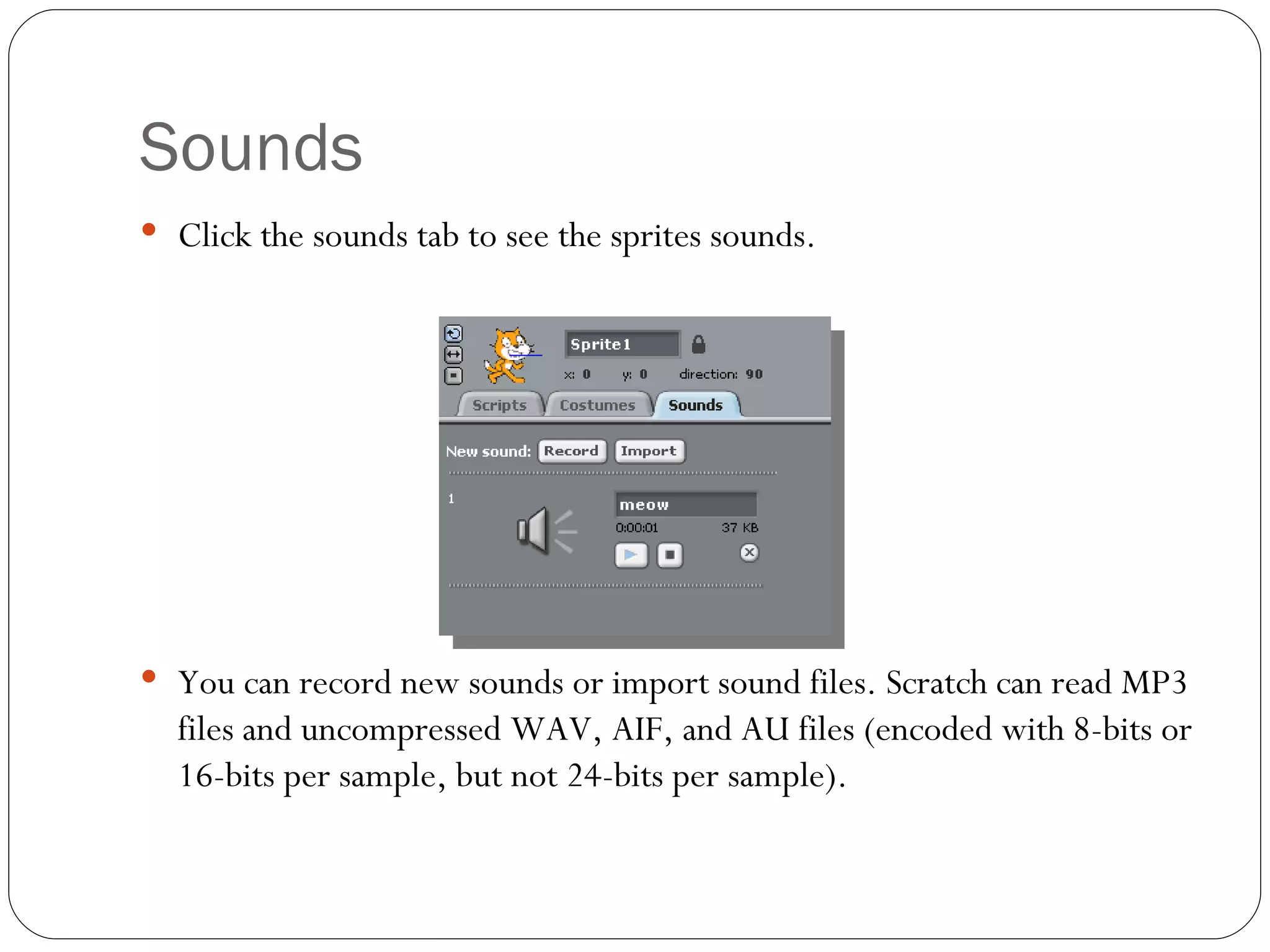 Sounds Click the sounds tab to see the sprites sounds. You can record new sounds or import sound files. Scratch can read MP3 files and uncompressed WAV, AIF, and AU files (encoded with 8-bits or 16-bits per sample, but not 24-bits per sample). 
