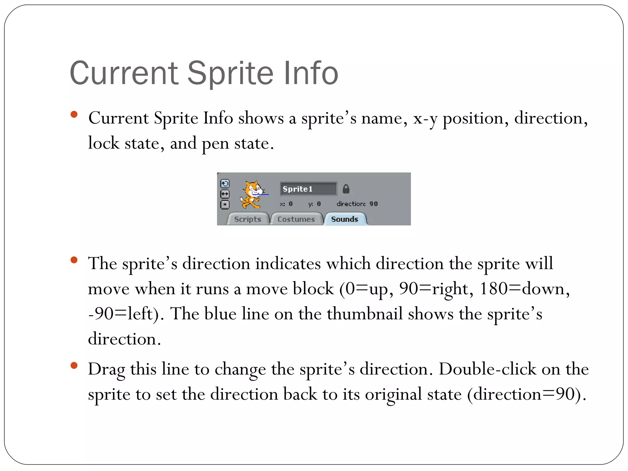 Current Sprite Info Current Sprite Info shows a sprite’s name, x-y position, direction, lock state, and pen state. The sprite’s direction indicates which direction the sprite will move when it runs a move block (0=up, 90=right, 180=down, -90=left). The blue line on the thumbnail shows the sprite’s direction.  Drag this line to change the sprite’s direction. Double-click on the sprite to set the direction back to its original state (direction=90). 