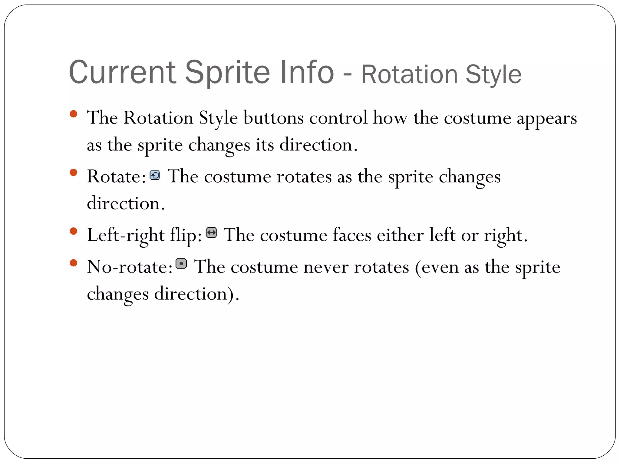 Current Sprite Info -  Rotation Style The Rotation Style buttons control how the costume appears as the sprite changes its direction. Rotate:  The costume rotates as the sprite changes direction.   Left-right flip:  The costume faces either left or right. No-rotate:  The costume never rotates (even as the sprite changes direction). 
