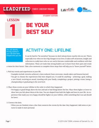 STUDENT EDITION
BE YOUR
BEST SELF
ACTIVITY ONE: LIFELINE
11
It can be hard to “be ourselves” because we don’t always know exactly who we are. This is
especially true when we face big changes in our lives. It takes self-awareness, insight and
reflection to really learn who we are and to become comfortable and confident with that
information. These are tools that strong leaders use to learn from their past and create
a vision for their future. Take a few moments to complete three steps that will help you to “know yourself” better.
1. Pick key events and experiences in your life.
·· Examples include victories achieved, crises endured, fears overcome, stands taken and lessons learned.
·· You get to choose the experiences that have shaped you. It could be anything – achieving a goal, making
a new friend, receiving an award, traveling with your family, completing a project, joining a team, losing a
championship or graduating to the next level.
2. Place these events on your Lifeline in the order in which they happened.
·· Put happy or good things above the line and sad or bad things below the line. Place them higher or lower to
show how you felt about them at the time. You are shaped from both the highs and lows in your life. An ex-
perience that made you very happy should be higher on your Lifeline, while something that was sad should
be lower.
3. Connect the dots.
·· When you are finished, draw a line that connects the events by the date they happened. Add notes or pic-
tures to make it more personal.
LESSON
Page 1 © 2013 USA TODAY, a division of Gannett Co., Inc.
You will identify
the key events in
your life that have
shaped who you are.
 