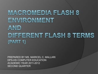 MACROMEDIA FLASH 8 ENVIRONMENT AND DIFFERENT FLASH 8 TERMS(PART 1) PREPARED BY MS. MARICEL C. MALLARI DPS-HS COMPUTER EDUCATION ACADEMIC YEAR 2011-2012  SECOND QUARTER 