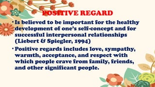 POSITIVE REGARD
•Is believed to be important for the healthy
development of one’s self-concept and for
successful interpersonal relationships
(Liebert & Spiegler, 1994)
•Positive regards includes love, sympathy,
warmth, acceptance, and respect with
which people crave from family, friends,
and other significant people.
 