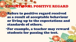 CONDITIONAL POSITIVE REGARD
•Refers to positive regard received
as a result of acceptable behaviour
or living up to the expectations and
standards of others.
•For example, a teacher may reward
students for passing the test.
 
