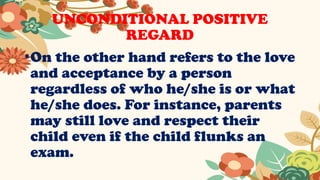 UNCONDITIONAL POSITIVE
REGARD
•On the other hand refers to the love
and acceptance by a person
regardless of who he/she is or what
he/she does. For instance, parents
may still love and respect their
child even if the child flunks an
exam.
 