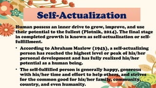 Self-Actualization
Human possess an inner drive to grow, improve, and use
their potential to the fullest (Plotnik, 2014). The final stage
in completed growth is known as self-actualization or self-
fulfillment.
• According to Abraham Maslow (1943), a self-actualizing
person has reached the highest level or peak of his/her
personal development and has fully realized his/her
potential as a human being.
• The self-fulfilled person is generally happy, generous
with his/her time and effort to help others, and strives
for the common good for his/her family, community,
country, and even humanity.
 