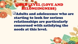 THIRD LEVEL (LOVE AND
BELONGINGNESS)
Adults and adolescence who are
starting to look for serious
relationships are particularly
concerned with satisfying the
needs at this level.
 