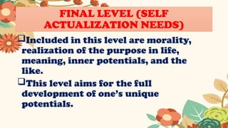 FINAL LEVEL (SELF
ACTUALIZATION NEEDS)
Included in this level are morality,
realization of the purpose in life,
meaning, inner potentials, and the
like.
This level aims for the full
development of one’s unique
potentials.
 