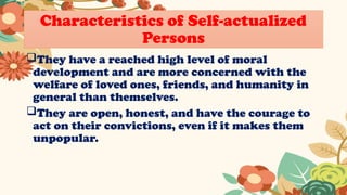 Characteristics of Self-actualized
Persons
They have a reached high level of moral
development and are more concerned with the
welfare of loved ones, friends, and humanity in
general than themselves.
They are open, honest, and have the courage to
act on their convictions, even if it makes them
unpopular.
 