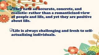 They have an accurate, concrete, and
realistic- rather than a romanticized-view
of people and life, and yet they are positive
about life.
Life is always challenging and fresh to self-
actualizing individuals.
 