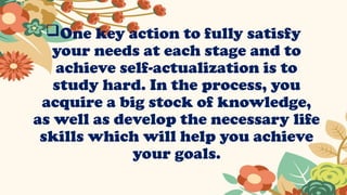 One key action to fully satisfy
your needs at each stage and to
achieve self-actualization is to
study hard. In the process, you
acquire a big stock of knowledge,
as well as develop the necessary life
skills which will help you achieve
your goals.
 