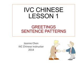 IVC CHINESE
LESSON 1
GREETINGS
SENTENCE PATTERNS
Joanne Chen
IVC Chinese instructor
2014
 