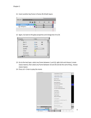 Chapter 2
6
11- Insert another key frame in frame 20 of both layers
12- Again, Go back to the glow properties and change blur X to 26
13- Go to the text layer, select any frame between 1 and 10, right click and choose ( create
classic tween), then select any frame between 10 and 20 and do the same thing , choose
classic tween.
14- Press ctrl + Enter to play the movie.
 