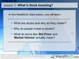 Lesson 1: What is Stock Investing?

               In this WealthLift video lesson, you will learn:


                    • What are stocks and why do they matter?
                    • Why do people invest in stocks?
                    • What do terms like ’Bid Price' and
                      'Market Volume' actually mean?




Depictions of persons. product names and images modeled in this video are trademarks of their
respective owners who do not endorse and are not associated or affiliated with WealthLift Inc.
©2011 WealthLift Inc. All Rights Reserved.
 