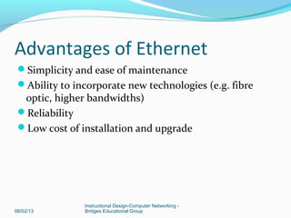 Advantages of Ethernet
Simplicity and ease of maintenance
Ability to incorporate new technologies (e.g. fibre
optic, higher bandwidths)
Reliability
Low cost of installation and upgrade
08/02/13
Instructional Design-Computer Networking -
Bridges Educational Group
 