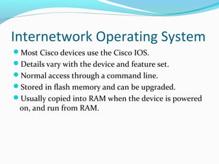Internetwork Operating System
Most Cisco devices use the Cisco IOS.
Details vary with the device and feature set.
Normal access through a command line.
Stored in flash memory and can be upgraded.
Usually copied into RAM when the device is powered
on, and run from RAM.
 